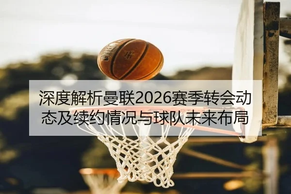 深度解析曼联2026赛季转会动态及续约情况与球队未来布局