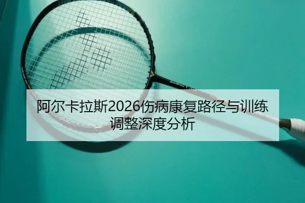 阿尔卡拉斯2026伤病康复路径与训练调整深度分析