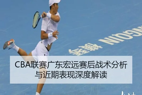 CBA联赛广东宏远赛后战术分析与近期表现深度解读
