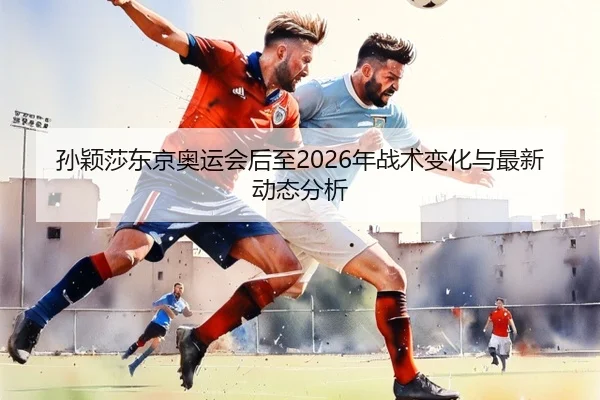 孙颖莎东京奥运会后至2026年战术变化与最新动态分析