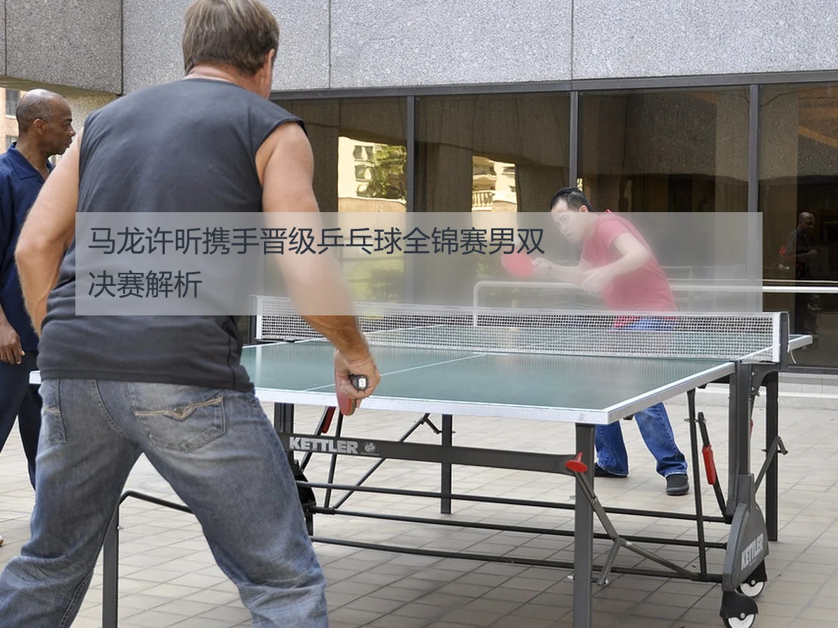 马龙许昕携手晋级乒乓球全锦赛男双决赛解析